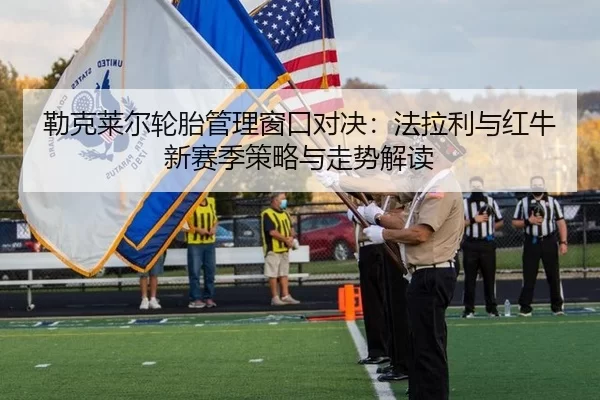 勒克莱尔轮胎管理窗口对决：法拉利与红牛新赛季策略与走势解读